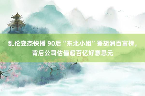   乱伦变态快播 90后“东北小姐”登胡润百富榜，背后公司估值超百亿好意思元