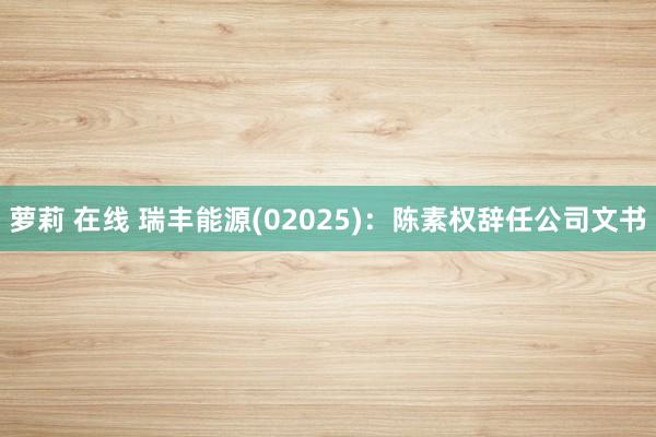   萝莉 在线 瑞丰能源(02025)：陈素权辞任公司文书