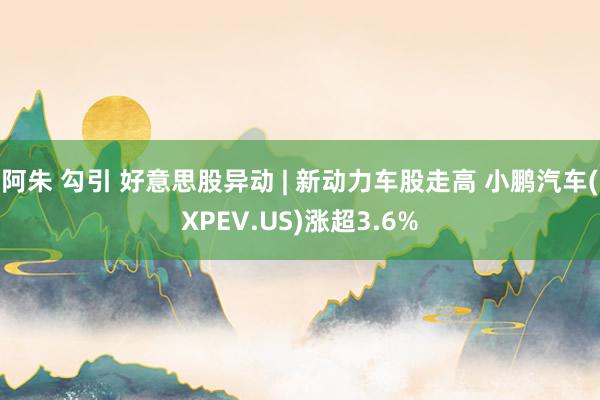   阿朱 勾引 好意思股异动 | 新动力车股走高 小鹏汽车(XPEV.US)涨超3.6%
