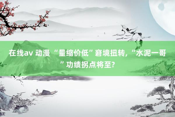   在线av 动漫 “量缩价低”窘境扭转, “水泥一哥”功绩拐点将至?