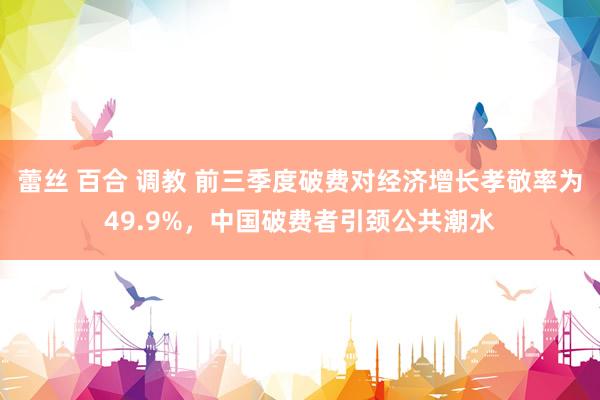   蕾丝 百合 调教 前三季度破费对经济增长孝敬率为49.9%，中国破费者引颈公共潮水
