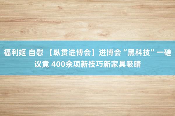   福利姬 自慰 【纵贯进博会】进博会“黑科技”一磋议竟 400余项新技巧新家具吸睛