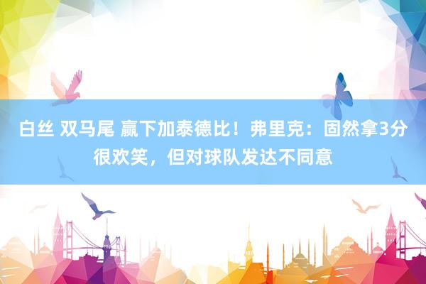   白丝 双马尾 赢下加泰德比！弗里克：固然拿3分很欢笑，但对球队发达不同意