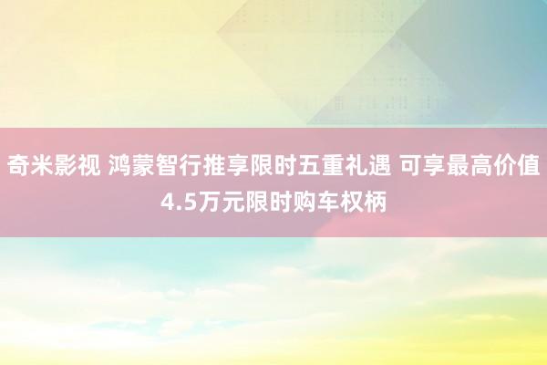   奇米影视 鸿蒙智行推享限时五重礼遇 可享最高价值4.5万元限时购车权柄