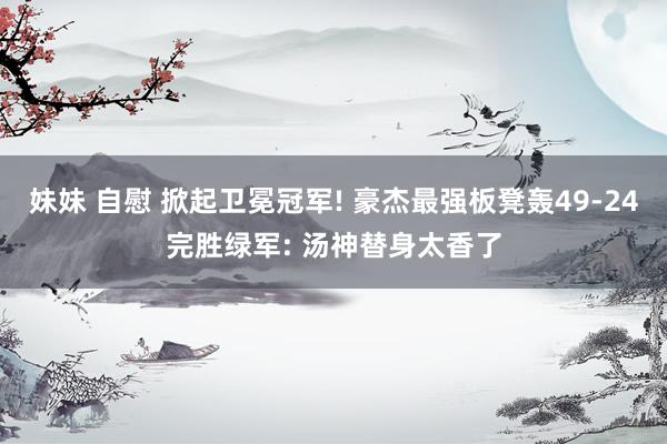   妹妹 自慰 掀起卫冕冠军! 豪杰最强板凳轰49-24完胜绿军: 汤神替身太香了