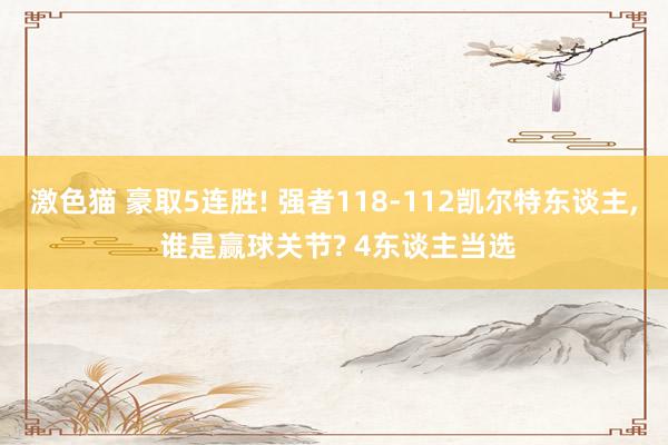   激色猫 豪取5连胜! 强者118-112凯尔特东谈主, 谁是赢球关节? 4东谈主当选