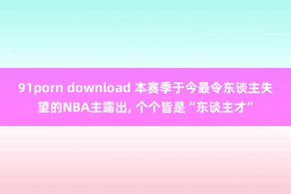   91porn download 本赛季于今最令东谈主失望的NBA主露出, 个个皆是“东谈主才”