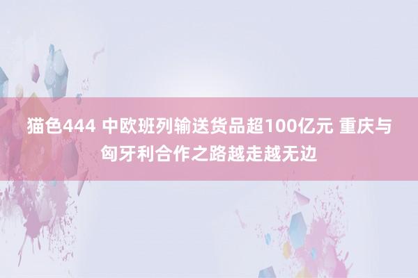   猫色444 中欧班列输送货品超100亿元 重庆与匈牙利合作之路越走越无边