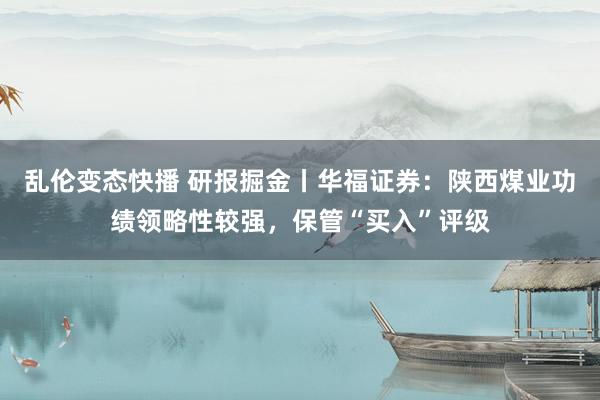 乱伦变态快播 研报掘金丨华福证券：陕西煤业功绩领略性较强，保管“买入”评级