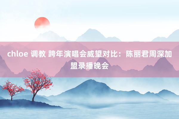   chloe 调教 跨年演唱会威望对比：陈丽君周深加盟录播晚会