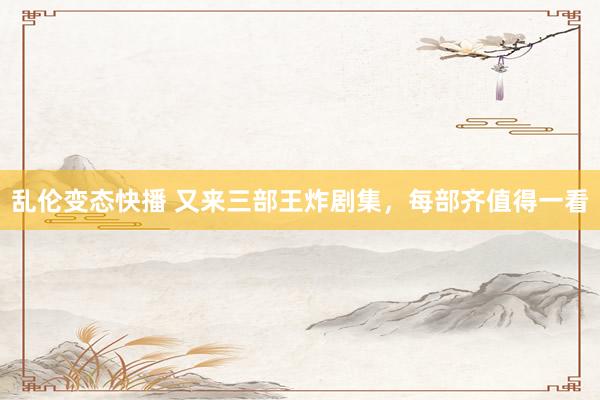 乱伦变态快播 又来三部王炸剧集，每部齐值得一看