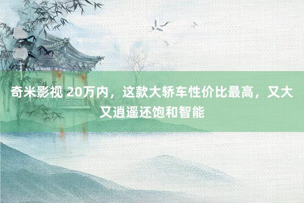   奇米影视 20万内，这款大轿车性价比最高，又大又逍遥还饱和智能