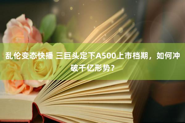 乱伦变态快播 三巨头定下A500上市档期，如何冲破千亿形势？
