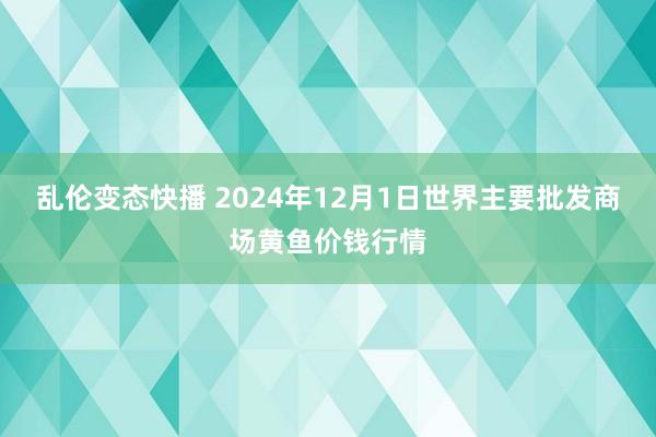 乱伦变态快播 2024年12月1日世界主要批发商场黄鱼价钱行情