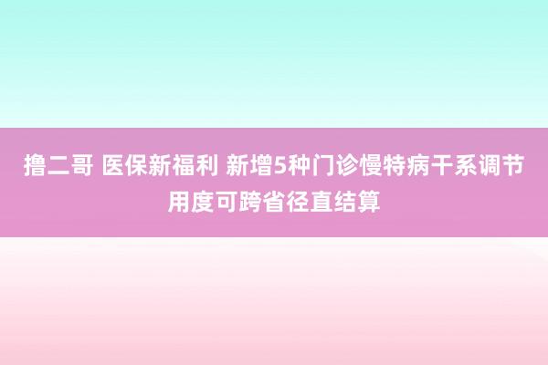   撸二哥 医保新福利 新增5种门诊慢特病干系调节用度可跨省径直结算