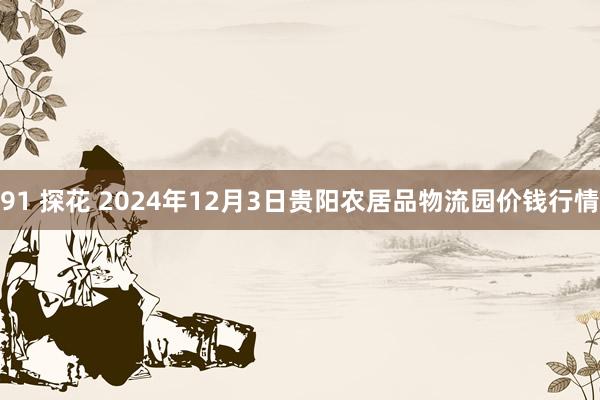   91 探花 2024年12月3日贵阳农居品物流园价钱行情