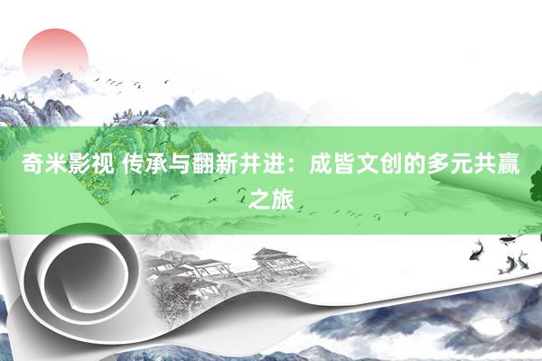   奇米影视 传承与翻新并进：成皆文创的多元共赢之旅