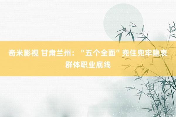   奇米影视 甘肃兰州：“五个全面”兜住兜牢隐衷群体职业底线