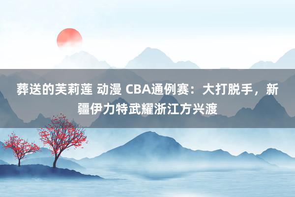   葬送的芙莉莲 动漫 CBA通例赛：大打脱手，新疆伊力特武耀浙江方兴渡