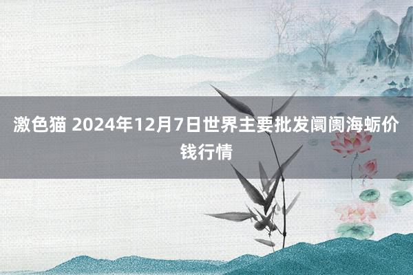   激色猫 2024年12月7日世界主要批发阛阓海蛎价钱行情