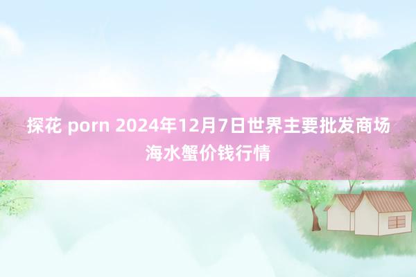   探花 porn 2024年12月7日世界主要批发商场海水蟹价钱行情