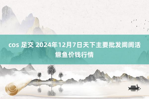   cos 足交 2024年12月7日天下主要批发阛阓活鳜鱼价钱行情