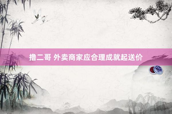   撸二哥 外卖商家应合理成就起送价