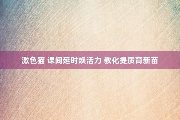   激色猫 课间延时焕活力 教化提质育新苗
