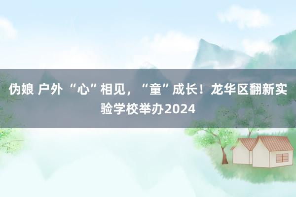   伪娘 户外 “心”相见，“童”成长！龙华区翻新实验学校举办2024