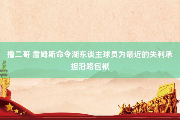   撸二哥 詹姆斯命令湖东谈主球员为最近的失利承担沿路包袱