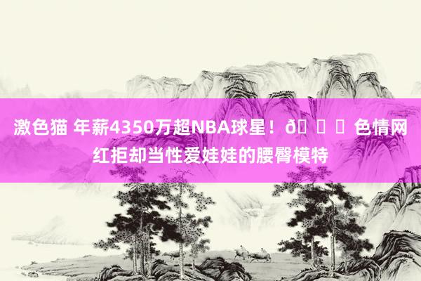   激色猫 年薪4350万超NBA球星！🍑色情网红拒却当性爱娃娃的腰臀模特