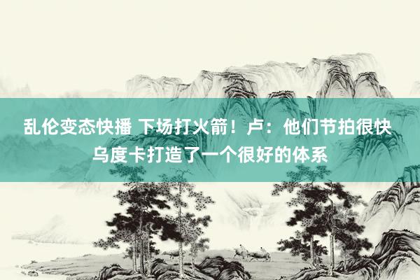   乱伦变态快播 下场打火箭！卢：他们节拍很快 乌度卡打造了一个很好的体系