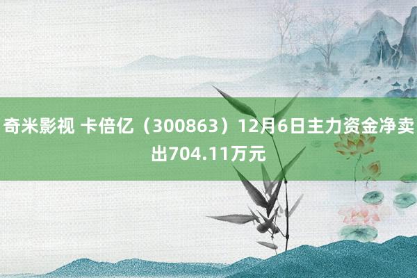   奇米影视 卡倍亿（300863）12月6日主力资金净卖出704.11万元