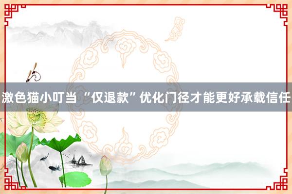   激色猫小叮当 “仅退款”优化门径才能更好承载信任