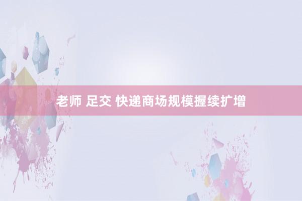   老师 足交 快递商场规模握续扩增