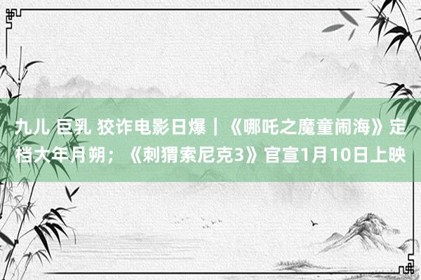   九儿 巨乳 狡诈电影日爆｜《哪吒之魔童闹海》定档大年月朔；《刺猬索尼克3》官宣1月10日上映