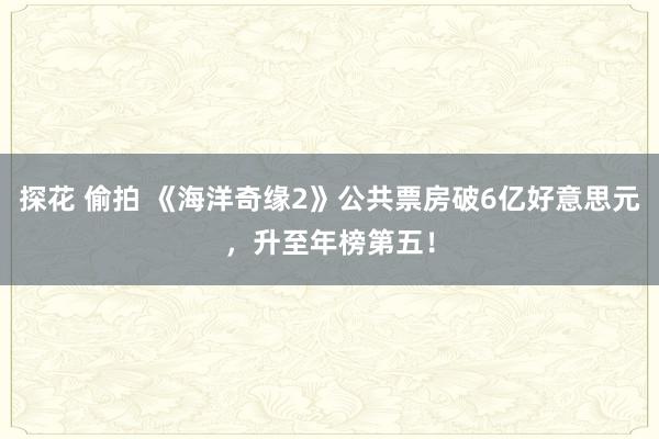   探花 偷拍 《海洋奇缘2》公共票房破6亿好意思元，升至年榜第五！