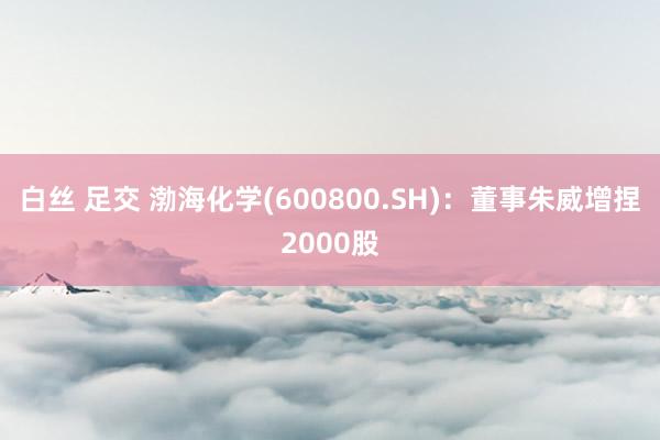   白丝 足交 渤海化学(600800.SH)：董事朱威增捏2000股