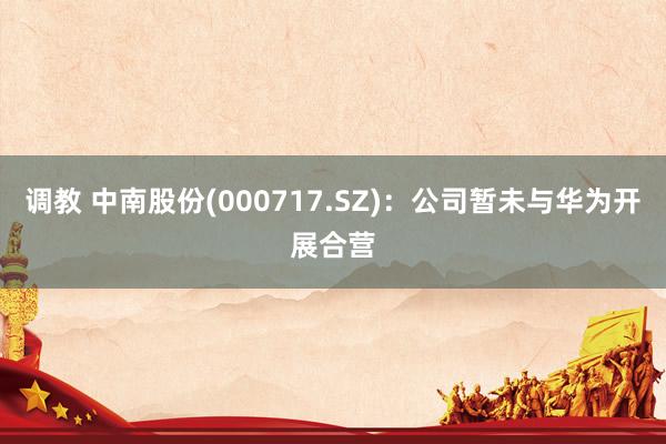   调教 中南股份(000717.SZ)：公司暂未与华为开展合营