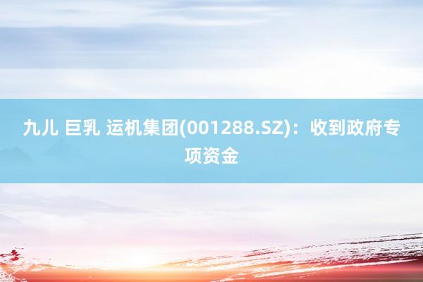   九儿 巨乳 运机集团(001288.SZ)：收到政府专项资金
