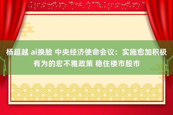   杨超越 ai换脸 中央经济使命会议：实施愈加积极有为的宏不雅政策 稳住楼市股市
