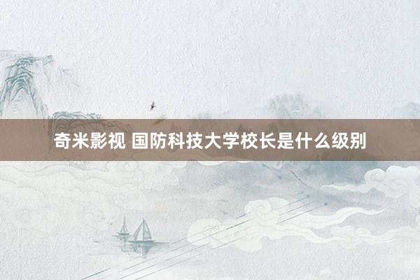   奇米影视 国防科技大学校长是什么级别