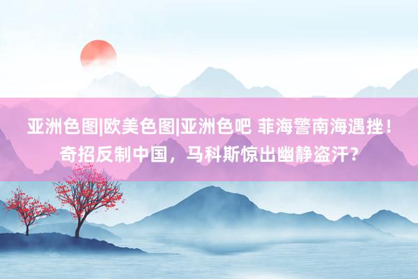   亚洲色图|欧美色图|亚洲色吧 菲海警南海遇挫！奇招反制中国，马科斯惊出幽静盗汗？