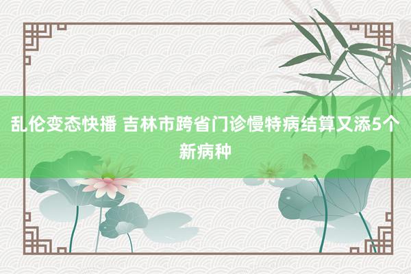   乱伦变态快播 吉林市跨省门诊慢特病结算又添5个新病种