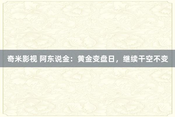   奇米影视 阿东说金：黄金变盘日，继续干空不变