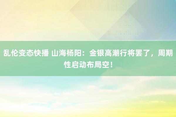   乱伦变态快播 山海杨阳：金银高潮行将罢了，周期性启动布局空！