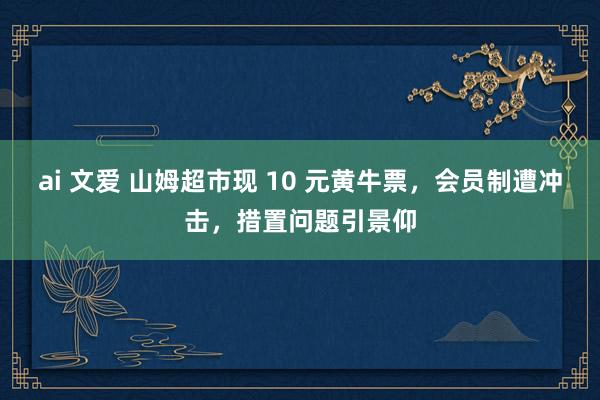   ai 文爱 山姆超市现 10 元黄牛票，会员制遭冲击，措置问题引景仰