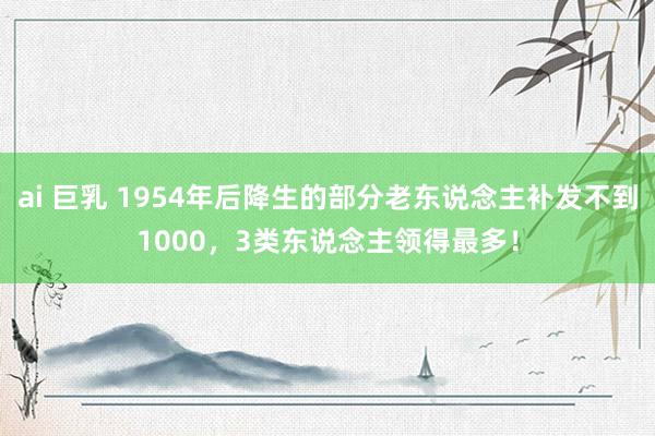   ai 巨乳 1954年后降生的部分老东说念主补发不到1000，3类东说念主领得最多！
