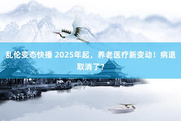   乱伦变态快播 2025年起，养老医疗新变动！病退取消了？