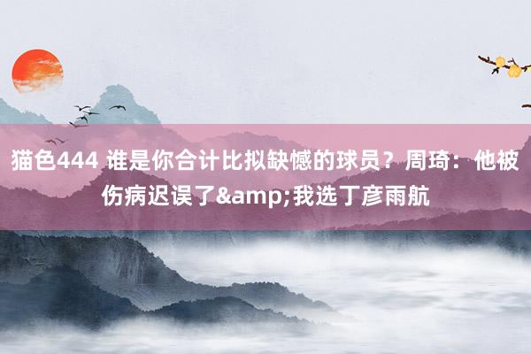   猫色444 谁是你合计比拟缺憾的球员？周琦：他被伤病迟误了&我选丁彦雨航